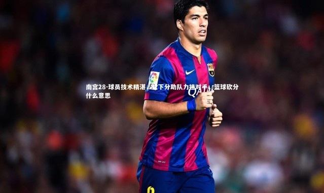 南宫28-球员技术精湛，砍下分助队力挫对手，篮球砍分什么意思