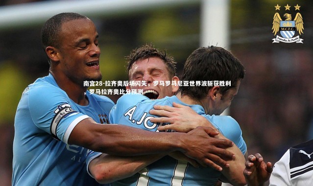 南宫28-拉齐奥后场闪失，罗马罗马尼亚世界波斩获胜利，罗马拉齐奥比分预测