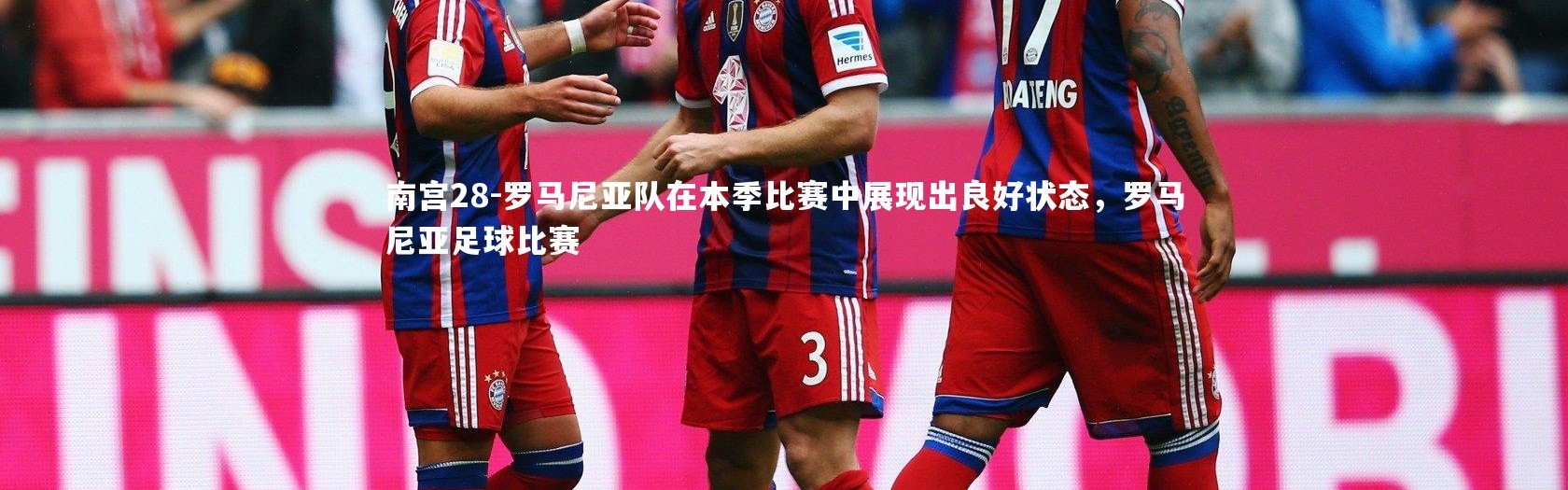 南宫28-罗马尼亚队在本季比赛中展现出良好状态，罗马尼亚足球比赛