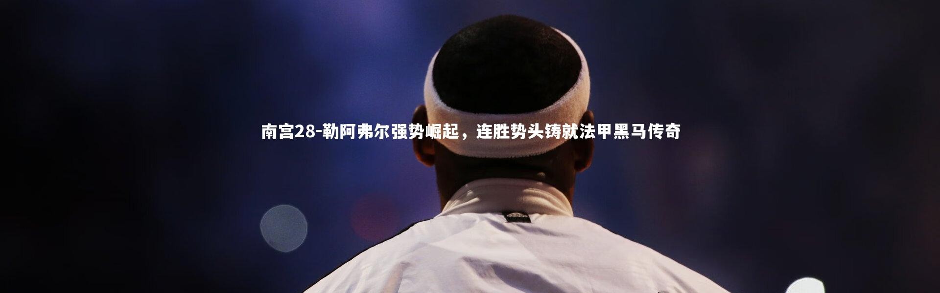 南宫28-勒阿弗尔强势崛起，连胜势头铸就法甲黑马传奇