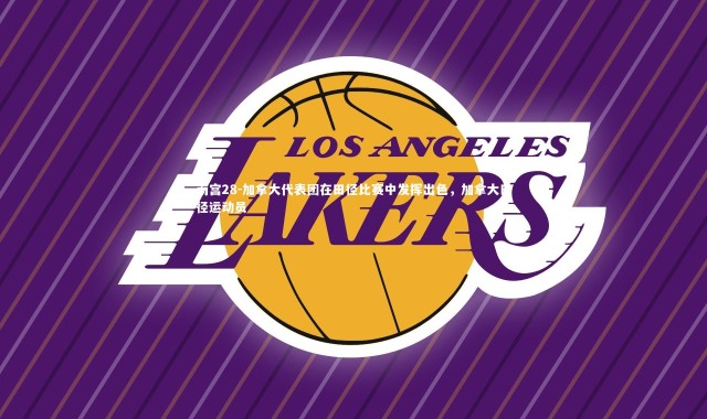 南宫28-加拿大代表团在田径比赛中发挥出色，加拿大田径运动员