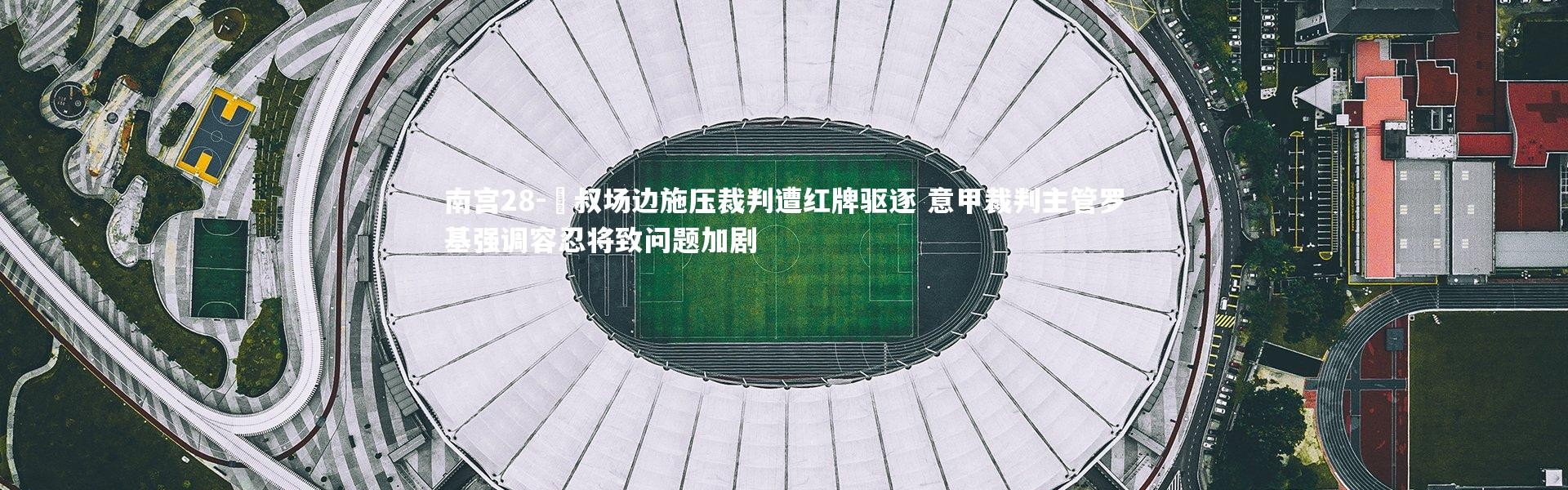 南宫28-囯叔场边施压裁判遭红牌驱逐 意甲裁判主管罗基强调容忍将致问题加剧