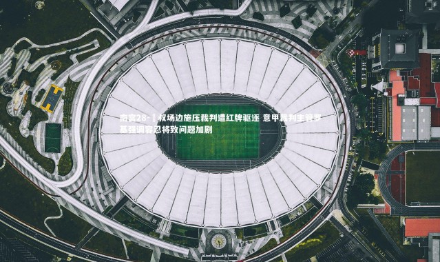 南宫28-囯叔场边施压裁判遭红牌驱逐 意甲裁判主管罗基强调容忍将致问题加剧