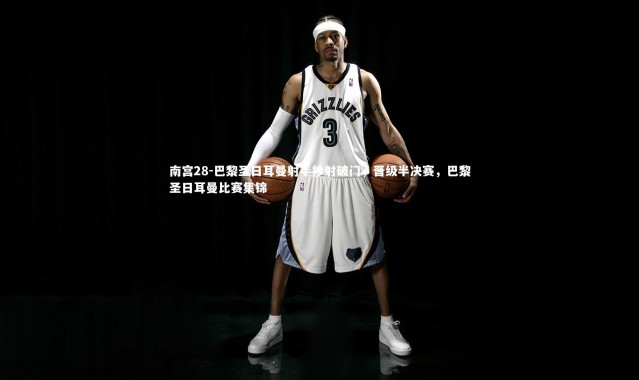 南宫28-巴黎圣日耳曼射手抄射破门，晋级半决赛，巴黎圣日耳曼比赛集锦