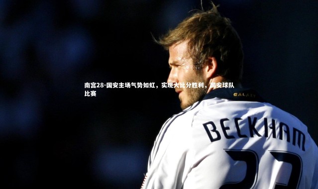 南宫28-国安主场气势如虹，实现大比分胜利，国安球队比赛