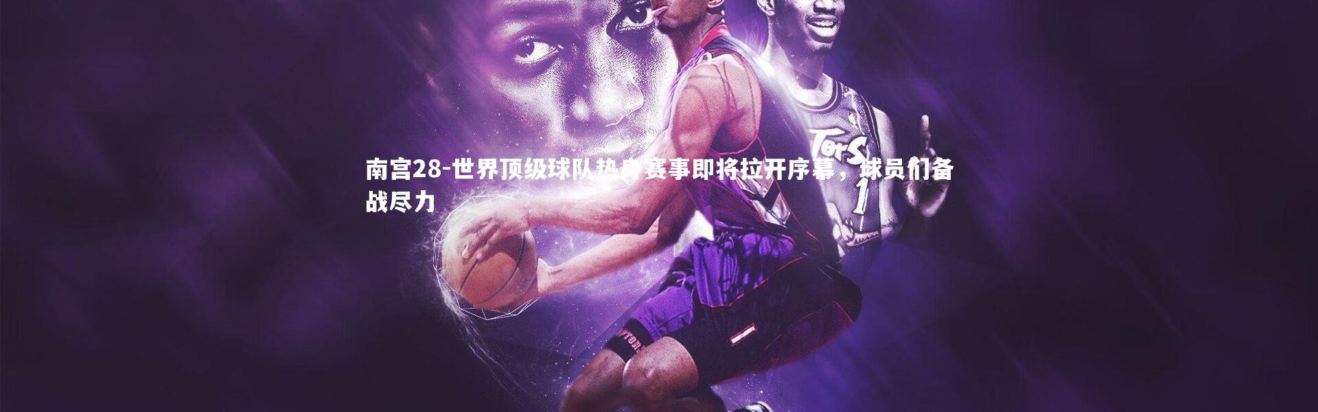 南宫28-世界顶级球队热身赛事即将拉开序幕，球员们备战尽力